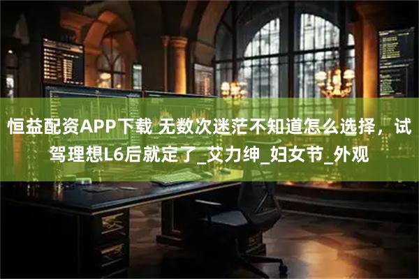 恒益配资APP下载 无数次迷茫不知道怎么选择，试驾理想L6后就定了_艾力绅_妇女节_外观
