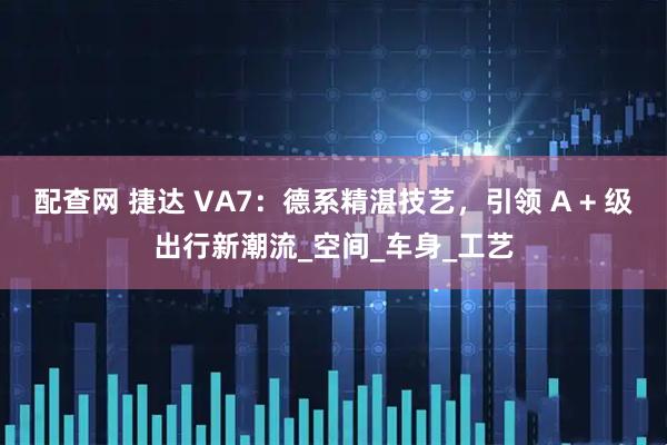 配查网 捷达 VA7：德系精湛技艺，引领 A + 级出行新潮流_空间_车身_工艺