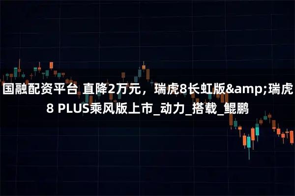 国融配资平台 直降2万元，瑞虎8长虹版&瑞虎8 PLUS乘风版上市_动力_搭载_鲲鹏