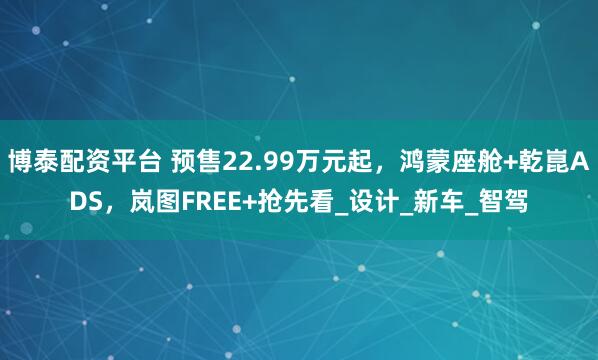 博泰配资平台 预售22.99万元起，鸿蒙座舱+乾崑ADS，岚图FREE+抢先看_设计_新车_智驾