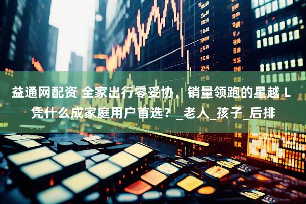 益通网配资 全家出行零妥协，销量领跑的星越 L 凭什么成家庭用户首选？_老人_孩子_后排