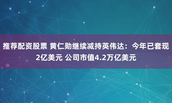 推荐配资股票 黄仁勋继续减持英伟达：今年已套现2亿美元 公司市值4.2万亿美元