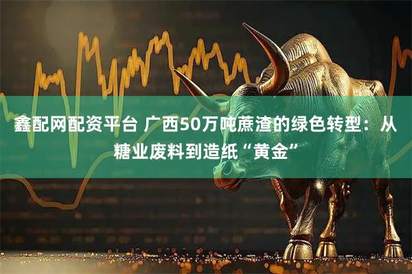 鑫配网配资平台 广西50万吨蔗渣的绿色转型：从糖业废料到造纸“黄金”