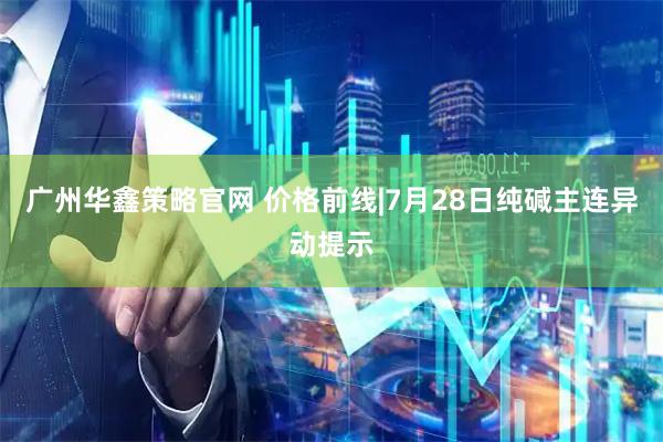 广州华鑫策略官网 价格前线|7月28日纯碱主连异动提示