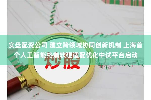 实盘配资公司 建立跨领域协同创新机制 上海首个人工智能终端软硬适配优化中试平台启动