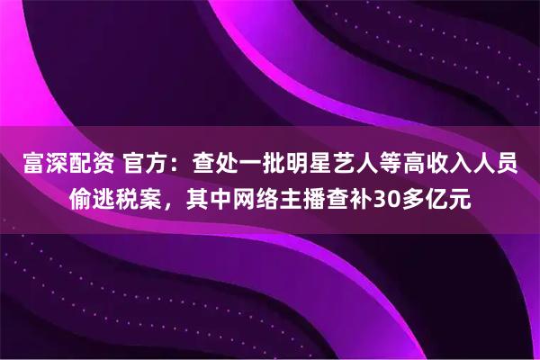 富深配资 官方：查处一批明星艺人等高收入人员偷逃税案，其中网络主播查补30多亿元