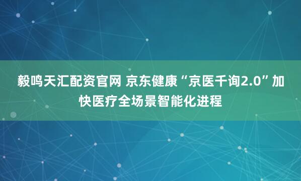 毅鸣天汇配资官网 京东健康“京医千询2.0”加快医疗全场景智能化进程