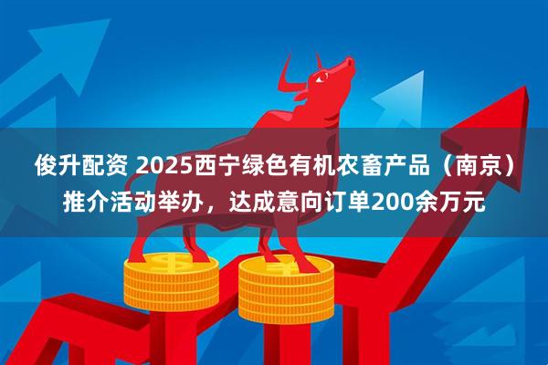 俊升配资 2025西宁绿色有机农畜产品(南京)推介活动举办,达成意向订单200余万元