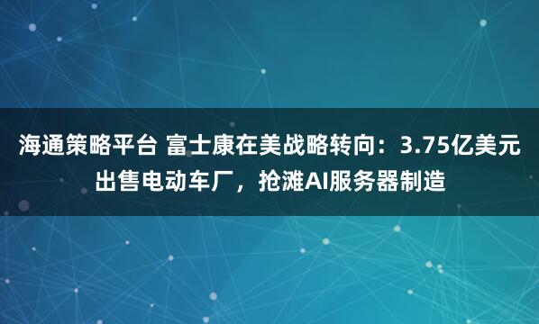 海通策略平台 富士康在美战略转向:3.75亿美元出售电动车厂,抢滩AI服务器制造