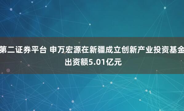 第二证券平台 申万宏源在新疆成立创新产业投资基金 出资额5.01亿元