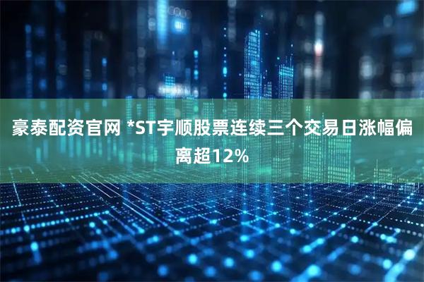 豪泰配资官网 *ST宇顺股票连续三个交易日涨幅偏离超12%