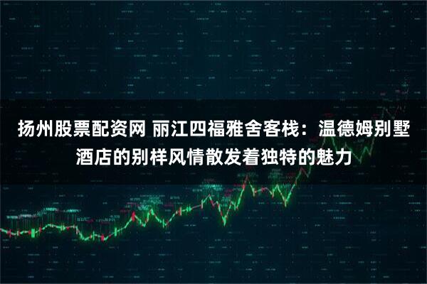 扬州股票配资网 丽江四福雅舍客栈:温德姆别墅酒店的别样风情散发着独特的魅力