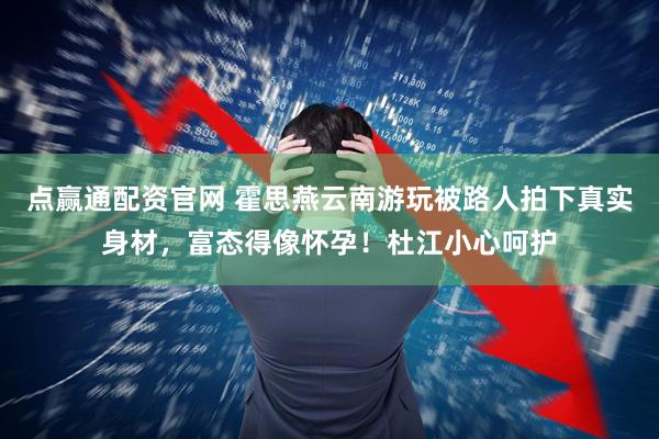 点赢通配资官网 霍思燕云南游玩被路人拍下真实身材,富态得像怀孕!杜江小心呵护