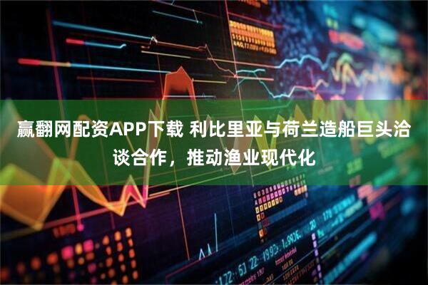 赢翻网配资APP下载 利比里亚与荷兰造船巨头洽谈合作，推动渔业现代化