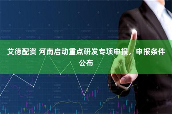 艾德配资 河南启动重点研发专项申报,申报条件公布