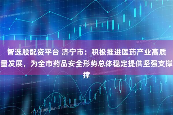 智选股配资平台 济宁市:积极推进医药产业高质量发展,为全市药品安全形势总体稳定提供坚强支撑