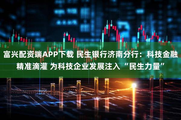 富兴配资端APP下载 民生银行济南分行:科技金融精准滴灌 为科技企业发展注入 “民生力量”