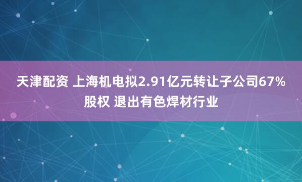 天津配资 上海机电拟2.91亿元转让子公司67%股权 退出有色焊材行业